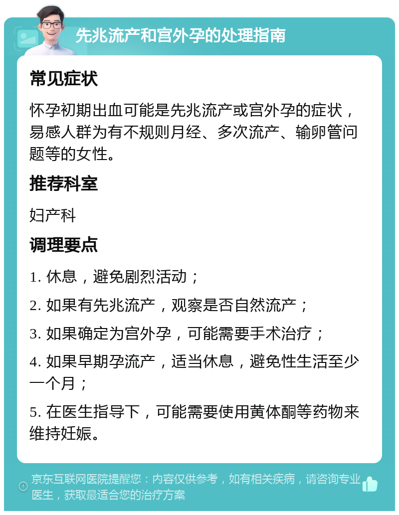 先兆流产和宫外孕的处理指南 常见症状 怀孕初期出血可能是先兆流产或宫外孕的症状，易感人群为有不规则月经、多次流产、输卵管问题等的女性。 推荐科室 妇产科 调理要点 1. 休息，避免剧烈活动； 2. 如果有先兆流产，观察是否自然流产； 3. 如果确定为宫外孕，可能需要手术治疗； 4. 如果早期孕流产，适当休息，避免性生活至少一个月； 5. 在医生指导下，可能需要使用黄体酮等药物来维持妊娠。