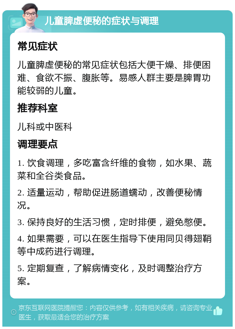 儿童脾虚便秘的症状与调理 常见症状 儿童脾虚便秘的常见症状包括大便干燥、排便困难、食欲不振、腹胀等。易感人群主要是脾胃功能较弱的儿童。 推荐科室 儿科或中医科 调理要点 1. 饮食调理，多吃富含纤维的食物，如水果、蔬菜和全谷类食品。 2. 适量运动，帮助促进肠道蠕动，改善便秘情况。 3. 保持良好的生活习惯，定时排便，避免憋便。 4. 如果需要，可以在医生指导下使用同贝得翅鞘等中成药进行调理。 5. 定期复查，了解病情变化，及时调整治疗方案。