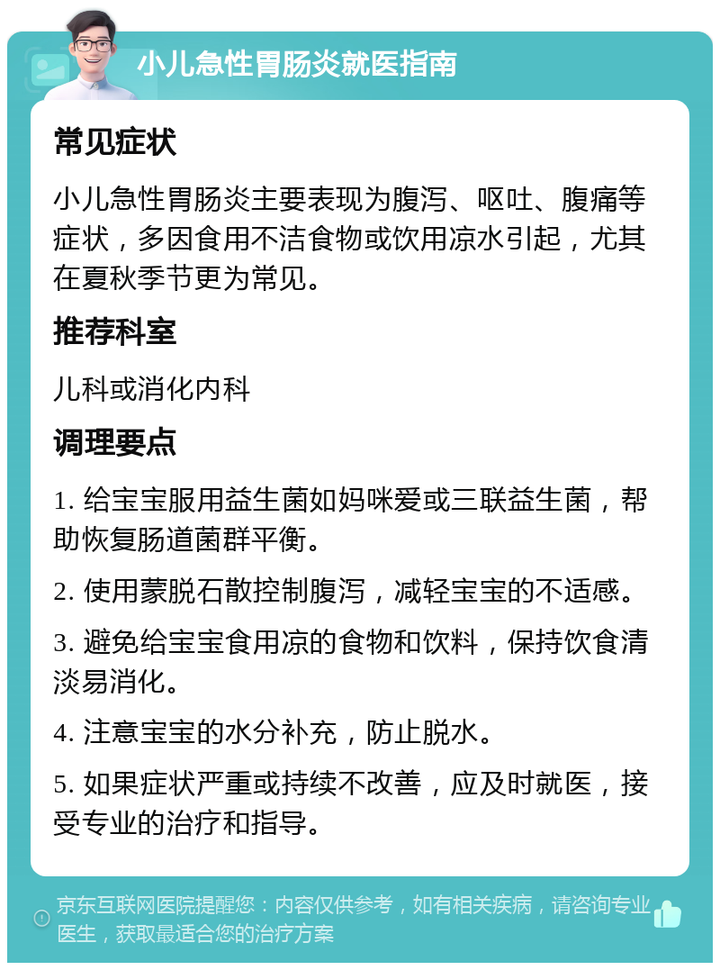 小儿急性胃肠炎就医指南 常见症状 小儿急性胃肠炎主要表现为腹泻、呕吐、腹痛等症状，多因食用不洁食物或饮用凉水引起，尤其在夏秋季节更为常见。 推荐科室 儿科或消化内科 调理要点 1. 给宝宝服用益生菌如妈咪爱或三联益生菌，帮助恢复肠道菌群平衡。 2. 使用蒙脱石散控制腹泻，减轻宝宝的不适感。 3. 避免给宝宝食用凉的食物和饮料，保持饮食清淡易消化。 4. 注意宝宝的水分补充，防止脱水。 5. 如果症状严重或持续不改善，应及时就医，接受专业的治疗和指导。