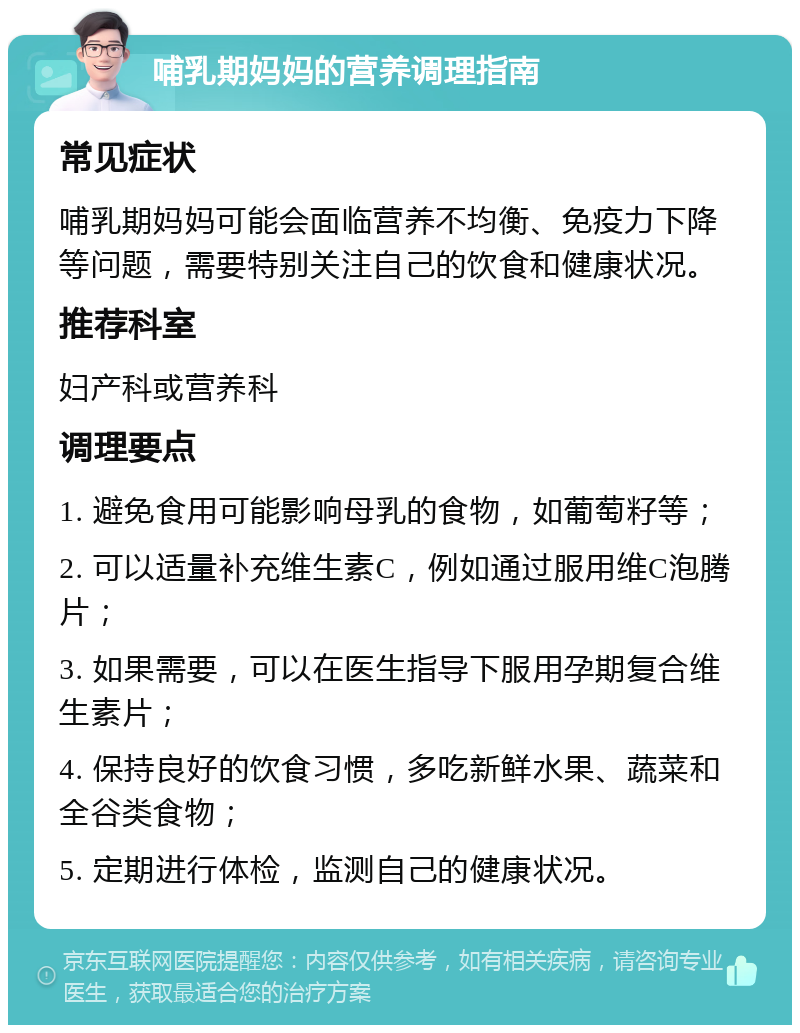 哺乳期妈妈的营养调理指南 常见症状 哺乳期妈妈可能会面临营养不均衡、免疫力下降等问题，需要特别关注自己的饮食和健康状况。 推荐科室 妇产科或营养科 调理要点 1. 避免食用可能影响母乳的食物，如葡萄籽等； 2. 可以适量补充维生素C，例如通过服用维C泡腾片； 3. 如果需要，可以在医生指导下服用孕期复合维生素片； 4. 保持良好的饮食习惯，多吃新鲜水果、蔬菜和全谷类食物； 5. 定期进行体检，监测自己的健康状况。