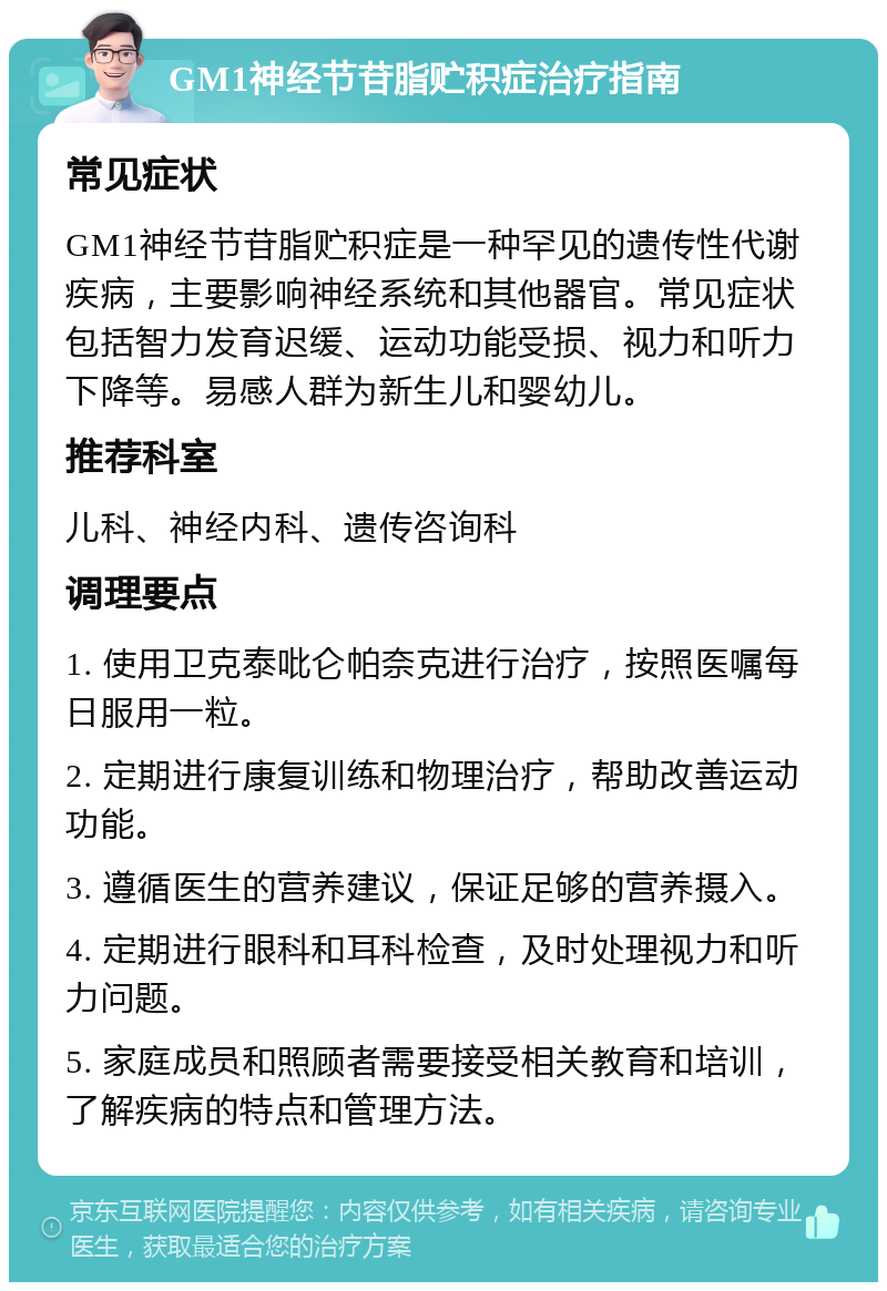 GM1神经节苷脂贮积症治疗指南 常见症状 GM1神经节苷脂贮积症是一种罕见的遗传性代谢疾病，主要影响神经系统和其他器官。常见症状包括智力发育迟缓、运动功能受损、视力和听力下降等。易感人群为新生儿和婴幼儿。 推荐科室 儿科、神经内科、遗传咨询科 调理要点 1. 使用卫克泰吡仑帕奈克进行治疗，按照医嘱每日服用一粒。 2. 定期进行康复训练和物理治疗，帮助改善运动功能。 3. 遵循医生的营养建议，保证足够的营养摄入。 4. 定期进行眼科和耳科检查，及时处理视力和听力问题。 5. 家庭成员和照顾者需要接受相关教育和培训，了解疾病的特点和管理方法。