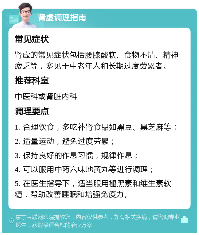 肾虚调理指南 常见症状 肾虚的常见症状包括腰膝酸软、食物不清、精神疲乏等，多见于中老年人和长期过度劳累者。 推荐科室 中医科或肾脏内科 调理要点 1. 合理饮食，多吃补肾食品如黑豆、黑芝麻等； 2. 适量运动，避免过度劳累； 3. 保持良好的作息习惯，规律作息； 4. 可以服用中药六味地黄丸等进行调理； 5. 在医生指导下，适当服用褪黑素和维生素软糖，帮助改善睡眠和增强免疫力。