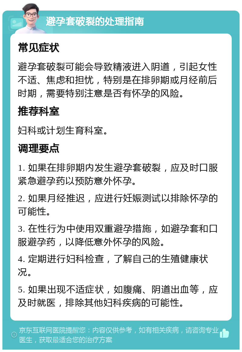 避孕套破裂的处理指南 常见症状 避孕套破裂可能会导致精液进入阴道，引起女性不适、焦虑和担忧，特别是在排卵期或月经前后时期，需要特别注意是否有怀孕的风险。 推荐科室 妇科或计划生育科室。 调理要点 1. 如果在排卵期内发生避孕套破裂，应及时口服紧急避孕药以预防意外怀孕。 2. 如果月经推迟，应进行妊娠测试以排除怀孕的可能性。 3. 在性行为中使用双重避孕措施，如避孕套和口服避孕药，以降低意外怀孕的风险。 4. 定期进行妇科检查，了解自己的生殖健康状况。 5. 如果出现不适症状，如腹痛、阴道出血等，应及时就医，排除其他妇科疾病的可能性。