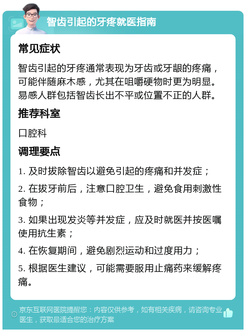 智齿引起的牙疼就医指南 常见症状 智齿引起的牙疼通常表现为牙齿或牙龈的疼痛，可能伴随麻木感，尤其在咀嚼硬物时更为明显。易感人群包括智齿长出不平或位置不正的人群。 推荐科室 口腔科 调理要点 1. 及时拔除智齿以避免引起的疼痛和并发症； 2. 在拔牙前后，注意口腔卫生，避免食用刺激性食物； 3. 如果出现发炎等并发症，应及时就医并按医嘱使用抗生素； 4. 在恢复期间，避免剧烈运动和过度用力； 5. 根据医生建议，可能需要服用止痛药来缓解疼痛。