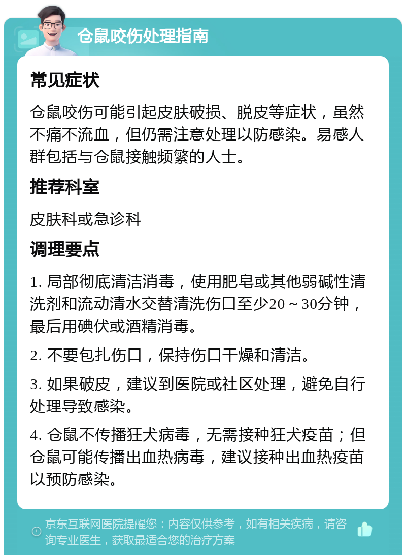 仓鼠咬伤处理指南 常见症状 仓鼠咬伤可能引起皮肤破损、脱皮等症状，虽然不痛不流血，但仍需注意处理以防感染。易感人群包括与仓鼠接触频繁的人士。 推荐科室 皮肤科或急诊科 调理要点 1. 局部彻底清洁消毒，使用肥皂或其他弱碱性清洗剂和流动清水交替清洗伤口至少20～30分钟，最后用碘伏或酒精消毒。 2. 不要包扎伤口，保持伤口干燥和清洁。 3. 如果破皮，建议到医院或社区处理，避免自行处理导致感染。 4. 仓鼠不传播狂犬病毒，无需接种狂犬疫苗；但仓鼠可能传播出血热病毒，建议接种出血热疫苗以预防感染。