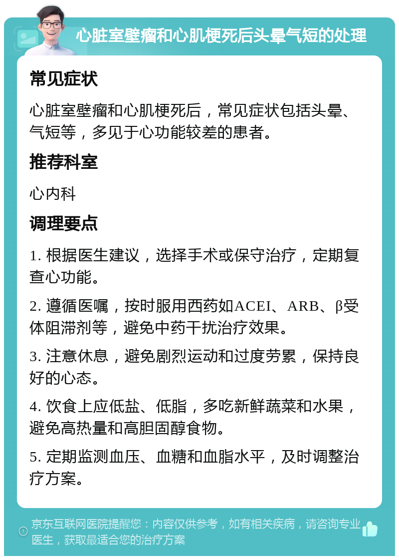 心脏室壁瘤和心肌梗死后头晕气短的处理 常见症状 心脏室壁瘤和心肌梗死后，常见症状包括头晕、气短等，多见于心功能较差的患者。 推荐科室 心内科 调理要点 1. 根据医生建议，选择手术或保守治疗，定期复查心功能。 2. 遵循医嘱，按时服用西药如ACEI、ARB、β受体阻滞剂等，避免中药干扰治疗效果。 3. 注意休息，避免剧烈运动和过度劳累，保持良好的心态。 4. 饮食上应低盐、低脂，多吃新鲜蔬菜和水果，避免高热量和高胆固醇食物。 5. 定期监测血压、血糖和血脂水平，及时调整治疗方案。