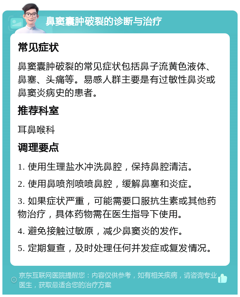 鼻窦囊肿破裂的诊断与治疗 常见症状 鼻窦囊肿破裂的常见症状包括鼻子流黄色液体、鼻塞、头痛等。易感人群主要是有过敏性鼻炎或鼻窦炎病史的患者。 推荐科室 耳鼻喉科 调理要点 1. 使用生理盐水冲洗鼻腔，保持鼻腔清洁。 2. 使用鼻喷剂喷喷鼻腔，缓解鼻塞和炎症。 3. 如果症状严重，可能需要口服抗生素或其他药物治疗，具体药物需在医生指导下使用。 4. 避免接触过敏原，减少鼻窦炎的发作。 5. 定期复查，及时处理任何并发症或复发情况。