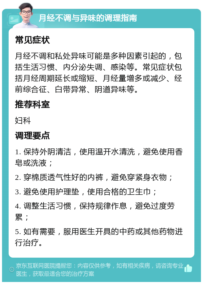 月经不调与异味的调理指南 常见症状 月经不调和私处异味可能是多种因素引起的，包括生活习惯、内分泌失调、感染等。常见症状包括月经周期延长或缩短、月经量增多或减少、经前综合征、白带异常、阴道异味等。 推荐科室 妇科 调理要点 1. 保持外阴清洁，使用温开水清洗，避免使用香皂或洗液； 2. 穿棉质透气性好的内裤，避免穿紧身衣物； 3. 避免使用护理垫，使用合格的卫生巾； 4. 调整生活习惯，保持规律作息，避免过度劳累； 5. 如有需要，服用医生开具的中药或其他药物进行治疗。