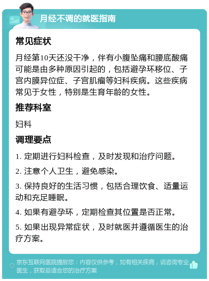 月经不调的就医指南 常见症状 月经第10天还没干净，伴有小腹坠痛和腰底酸痛可能是由多种原因引起的，包括避孕环移位、子宫内膜异位症、子宫肌瘤等妇科疾病。这些疾病常见于女性，特别是生育年龄的女性。 推荐科室 妇科 调理要点 1. 定期进行妇科检查，及时发现和治疗问题。 2. 注意个人卫生，避免感染。 3. 保持良好的生活习惯，包括合理饮食、适量运动和充足睡眠。 4. 如果有避孕环，定期检查其位置是否正常。 5. 如果出现异常症状，及时就医并遵循医生的治疗方案。