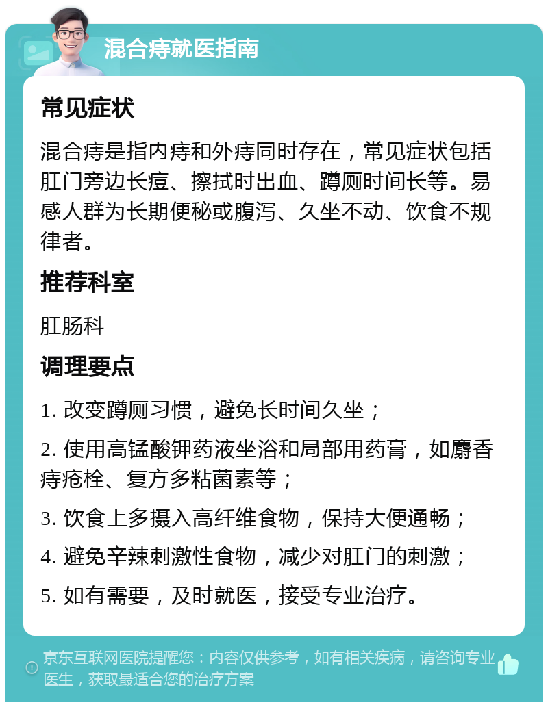 混合痔就医指南 常见症状 混合痔是指内痔和外痔同时存在，常见症状包括肛门旁边长痘、擦拭时出血、蹲厕时间长等。易感人群为长期便秘或腹泻、久坐不动、饮食不规律者。 推荐科室 肛肠科 调理要点 1. 改变蹲厕习惯，避免长时间久坐； 2. 使用高锰酸钾药液坐浴和局部用药膏，如麝香痔疮栓、复方多粘菌素等； 3. 饮食上多摄入高纤维食物，保持大便通畅； 4. 避免辛辣刺激性食物，减少对肛门的刺激； 5. 如有需要，及时就医，接受专业治疗。