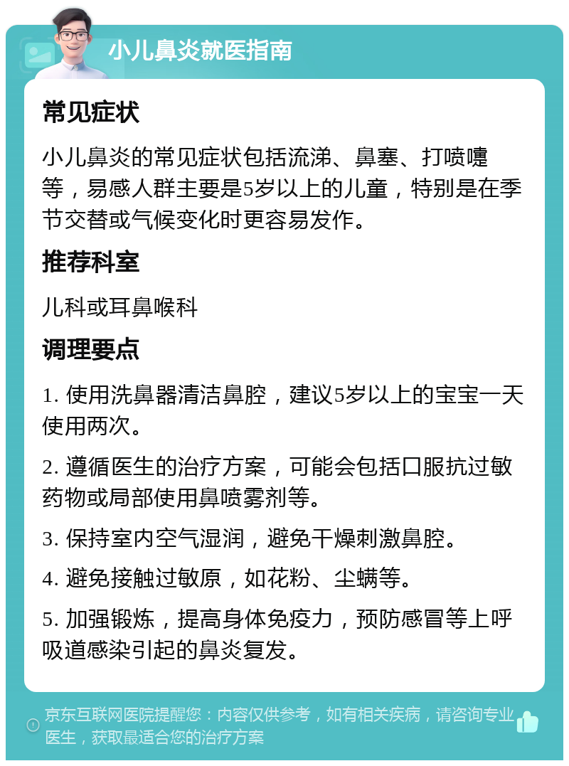 小儿鼻炎就医指南 常见症状 小儿鼻炎的常见症状包括流涕、鼻塞、打喷嚏等，易感人群主要是5岁以上的儿童，特别是在季节交替或气候变化时更容易发作。 推荐科室 儿科或耳鼻喉科 调理要点 1. 使用洗鼻器清洁鼻腔，建议5岁以上的宝宝一天使用两次。 2. 遵循医生的治疗方案，可能会包括口服抗过敏药物或局部使用鼻喷雾剂等。 3. 保持室内空气湿润，避免干燥刺激鼻腔。 4. 避免接触过敏原，如花粉、尘螨等。 5. 加强锻炼，提高身体免疫力，预防感冒等上呼吸道感染引起的鼻炎复发。