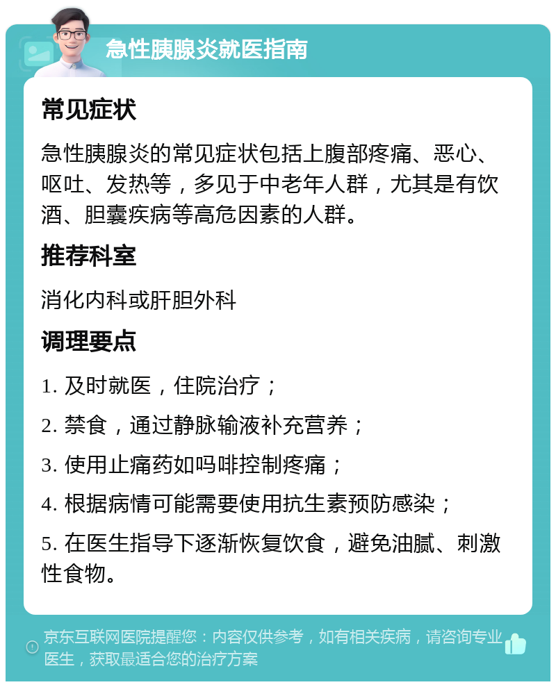 急性胰腺炎就医指南 常见症状 急性胰腺炎的常见症状包括上腹部疼痛、恶心、呕吐、发热等，多见于中老年人群，尤其是有饮酒、胆囊疾病等高危因素的人群。 推荐科室 消化内科或肝胆外科 调理要点 1. 及时就医，住院治疗； 2. 禁食，通过静脉输液补充营养； 3. 使用止痛药如吗啡控制疼痛； 4. 根据病情可能需要使用抗生素预防感染； 5. 在医生指导下逐渐恢复饮食，避免油腻、刺激性食物。