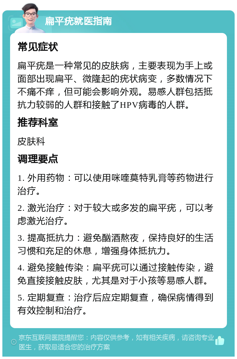 扁平疣就医指南 常见症状 扁平疣是一种常见的皮肤病，主要表现为手上或面部出现扁平、微隆起的疣状病变，多数情况下不痛不痒，但可能会影响外观。易感人群包括抵抗力较弱的人群和接触了HPV病毒的人群。 推荐科室 皮肤科 调理要点 1. 外用药物：可以使用咪喹莫特乳膏等药物进行治疗。 2. 激光治疗：对于较大或多发的扁平疣，可以考虑激光治疗。 3. 提高抵抗力：避免酗酒熬夜，保持良好的生活习惯和充足的休息，增强身体抵抗力。 4. 避免接触传染：扁平疣可以通过接触传染，避免直接接触皮肤，尤其是对于小孩等易感人群。 5. 定期复查：治疗后应定期复查，确保病情得到有效控制和治疗。