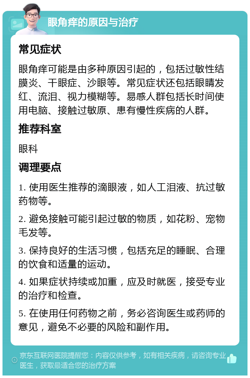 眼角痒的原因与治疗 常见症状 眼角痒可能是由多种原因引起的，包括过敏性结膜炎、干眼症、沙眼等。常见症状还包括眼睛发红、流泪、视力模糊等。易感人群包括长时间使用电脑、接触过敏原、患有慢性疾病的人群。 推荐科室 眼科 调理要点 1. 使用医生推荐的滴眼液，如人工泪液、抗过敏药物等。 2. 避免接触可能引起过敏的物质，如花粉、宠物毛发等。 3. 保持良好的生活习惯，包括充足的睡眠、合理的饮食和适量的运动。 4. 如果症状持续或加重，应及时就医，接受专业的治疗和检查。 5. 在使用任何药物之前，务必咨询医生或药师的意见，避免不必要的风险和副作用。