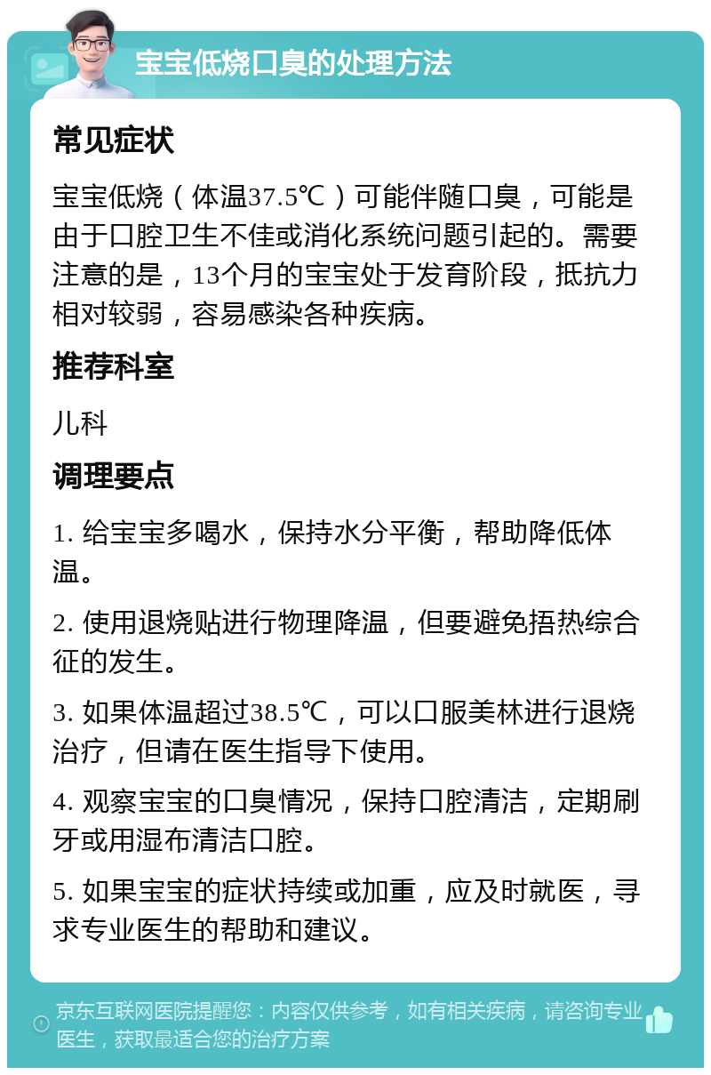 宝宝低烧口臭的处理方法 常见症状 宝宝低烧（体温37.5℃）可能伴随口臭，可能是由于口腔卫生不佳或消化系统问题引起的。需要注意的是，13个月的宝宝处于发育阶段，抵抗力相对较弱，容易感染各种疾病。 推荐科室 儿科 调理要点 1. 给宝宝多喝水，保持水分平衡，帮助降低体温。 2. 使用退烧贴进行物理降温，但要避免捂热综合征的发生。 3. 如果体温超过38.5℃，可以口服美林进行退烧治疗，但请在医生指导下使用。 4. 观察宝宝的口臭情况，保持口腔清洁，定期刷牙或用湿布清洁口腔。 5. 如果宝宝的症状持续或加重，应及时就医，寻求专业医生的帮助和建议。