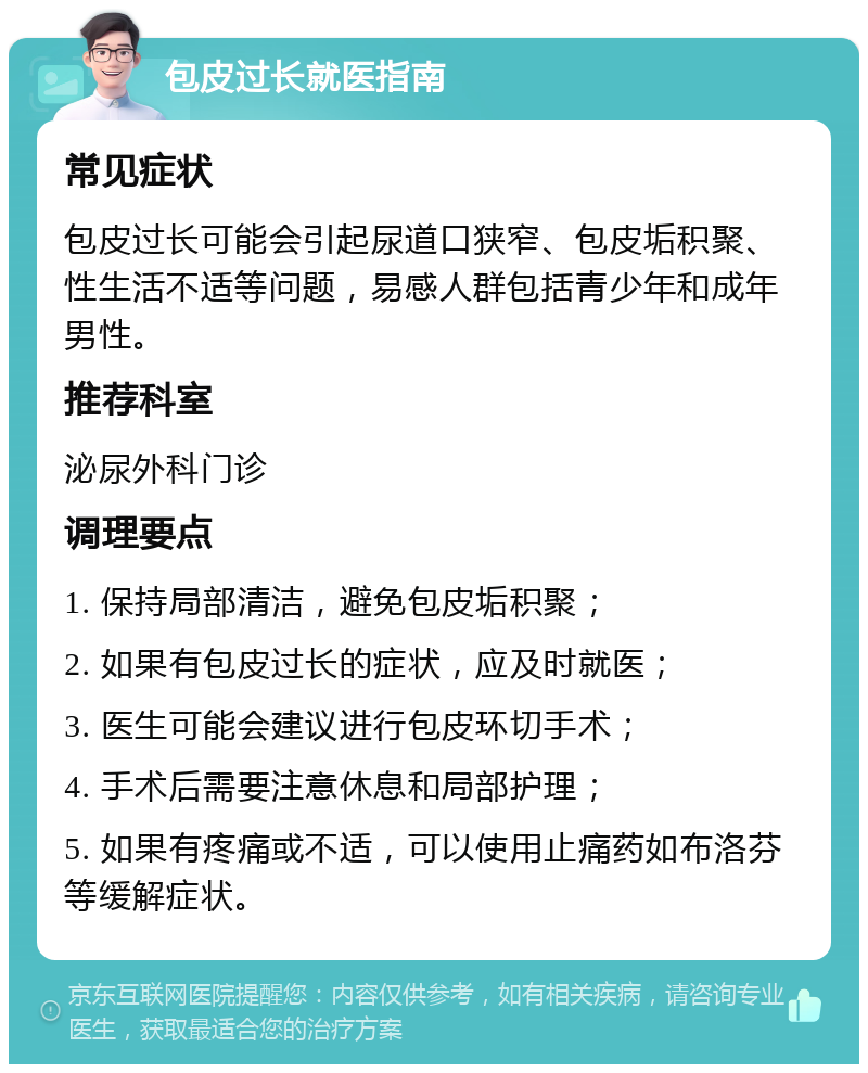 包皮过长就医指南 常见症状 包皮过长可能会引起尿道口狭窄、包皮垢积聚、性生活不适等问题，易感人群包括青少年和成年男性。 推荐科室 泌尿外科门诊 调理要点 1. 保持局部清洁，避免包皮垢积聚； 2. 如果有包皮过长的症状，应及时就医； 3. 医生可能会建议进行包皮环切手术； 4. 手术后需要注意休息和局部护理； 5. 如果有疼痛或不适，可以使用止痛药如布洛芬等缓解症状。