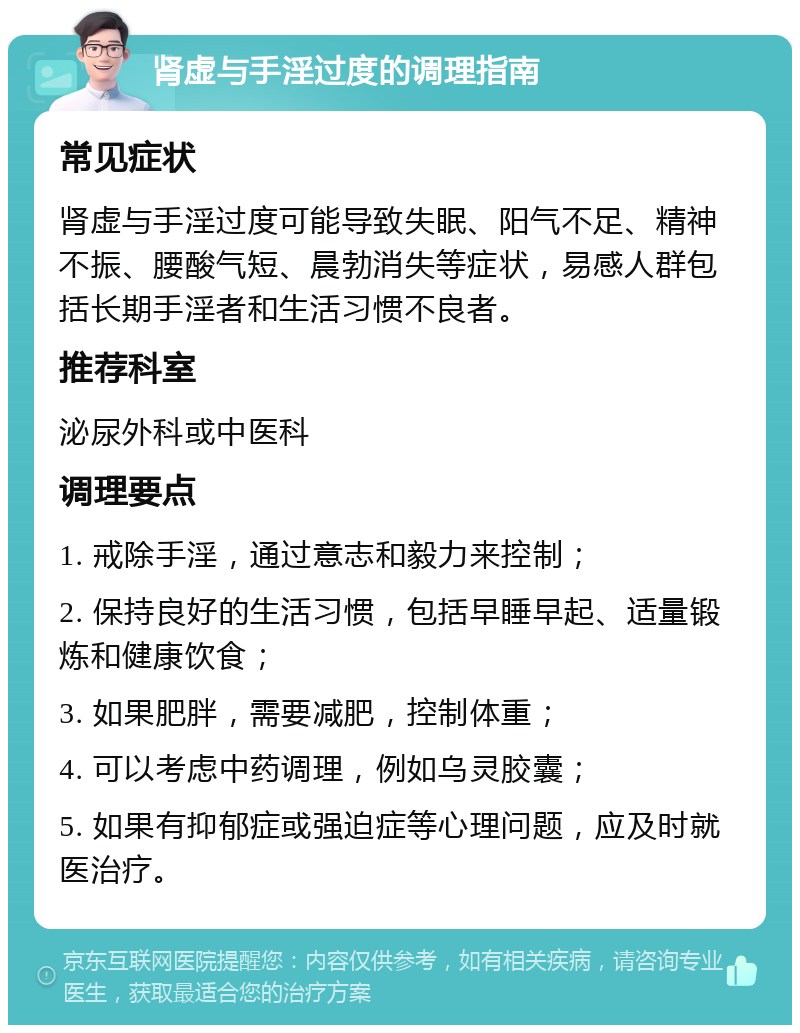 肾虚与手淫过度的调理指南 常见症状 肾虚与手淫过度可能导致失眠、阳气不足、精神不振、腰酸气短、晨勃消失等症状，易感人群包括长期手淫者和生活习惯不良者。 推荐科室 泌尿外科或中医科 调理要点 1. 戒除手淫，通过意志和毅力来控制； 2. 保持良好的生活习惯，包括早睡早起、适量锻炼和健康饮食； 3. 如果肥胖，需要减肥，控制体重； 4. 可以考虑中药调理，例如乌灵胶囊； 5. 如果有抑郁症或强迫症等心理问题，应及时就医治疗。