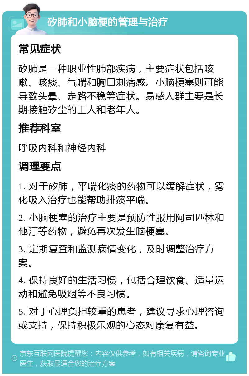 矽肺和小脑梗的管理与治疗 常见症状 矽肺是一种职业性肺部疾病，主要症状包括咳嗽、咳痰、气喘和胸口刺痛感。小脑梗塞则可能导致头晕、走路不稳等症状。易感人群主要是长期接触矽尘的工人和老年人。 推荐科室 呼吸内科和神经内科 调理要点 1. 对于矽肺，平喘化痰的药物可以缓解症状，雾化吸入治疗也能帮助排痰平喘。 2. 小脑梗塞的治疗主要是预防性服用阿司匹林和他汀等药物，避免再次发生脑梗塞。 3. 定期复查和监测病情变化，及时调整治疗方案。 4. 保持良好的生活习惯，包括合理饮食、适量运动和避免吸烟等不良习惯。 5. 对于心理负担较重的患者，建议寻求心理咨询或支持，保持积极乐观的心态对康复有益。