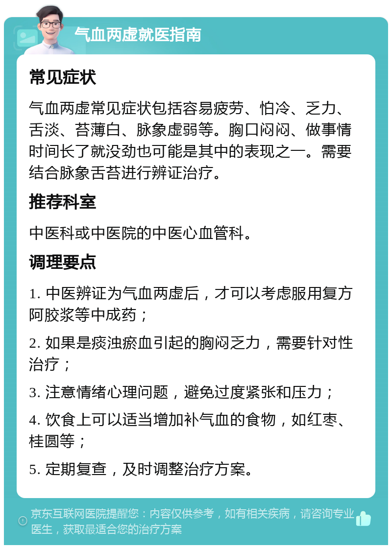 气血两虚就医指南 常见症状 气血两虚常见症状包括容易疲劳、怕冷、乏力、舌淡、苔薄白、脉象虚弱等。胸口闷闷、做事情时间长了就没劲也可能是其中的表现之一。需要结合脉象舌苔进行辨证治疗。 推荐科室 中医科或中医院的中医心血管科。 调理要点 1. 中医辨证为气血两虚后，才可以考虑服用复方阿胶浆等中成药； 2. 如果是痰浊瘀血引起的胸闷乏力，需要针对性治疗； 3. 注意情绪心理问题，避免过度紧张和压力； 4. 饮食上可以适当增加补气血的食物，如红枣、桂圆等； 5. 定期复查，及时调整治疗方案。