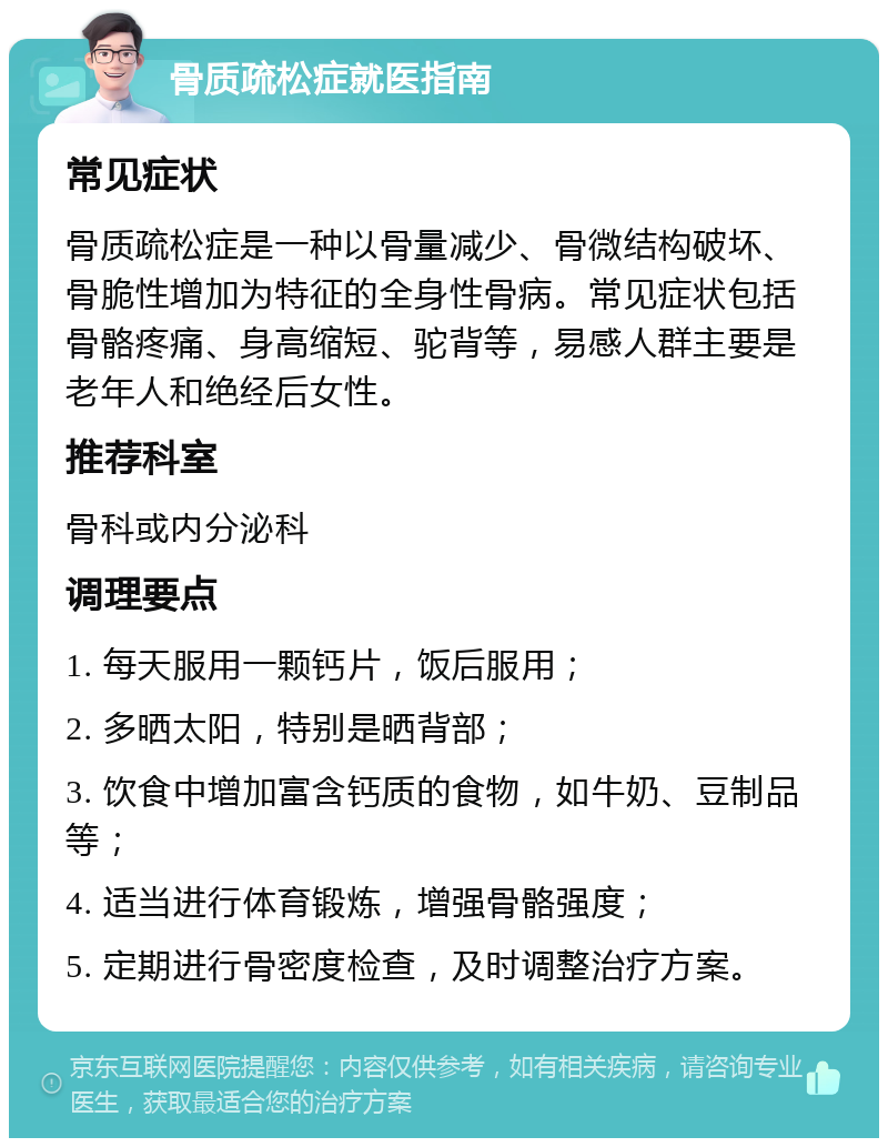 骨质疏松症就医指南 常见症状 骨质疏松症是一种以骨量减少、骨微结构破坏、骨脆性增加为特征的全身性骨病。常见症状包括骨骼疼痛、身高缩短、驼背等，易感人群主要是老年人和绝经后女性。 推荐科室 骨科或内分泌科 调理要点 1. 每天服用一颗钙片，饭后服用； 2. 多晒太阳，特别是晒背部； 3. 饮食中增加富含钙质的食物，如牛奶、豆制品等； 4. 适当进行体育锻炼，增强骨骼强度； 5. 定期进行骨密度检查，及时调整治疗方案。