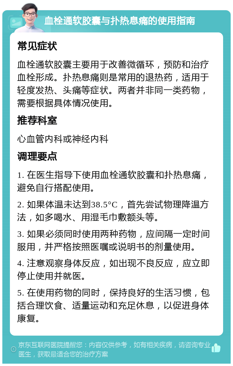 血栓通软胶囊与扑热息痛的使用指南 常见症状 血栓通软胶囊主要用于改善微循环，预防和治疗血栓形成。扑热息痛则是常用的退热药，适用于轻度发热、头痛等症状。两者并非同一类药物，需要根据具体情况使用。 推荐科室 心血管内科或神经内科 调理要点 1. 在医生指导下使用血栓通软胶囊和扑热息痛，避免自行搭配使用。 2. 如果体温未达到38.5°C，首先尝试物理降温方法，如多喝水、用湿毛巾敷额头等。 3. 如果必须同时使用两种药物，应间隔一定时间服用，并严格按照医嘱或说明书的剂量使用。 4. 注意观察身体反应，如出现不良反应，应立即停止使用并就医。 5. 在使用药物的同时，保持良好的生活习惯，包括合理饮食、适量运动和充足休息，以促进身体康复。