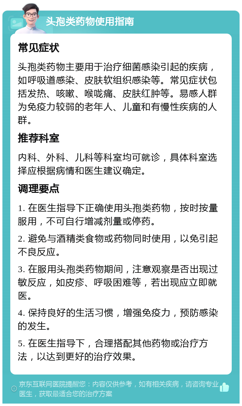 头孢类药物使用指南 常见症状 头孢类药物主要用于治疗细菌感染引起的疾病，如呼吸道感染、皮肤软组织感染等。常见症状包括发热、咳嗽、喉咙痛、皮肤红肿等。易感人群为免疫力较弱的老年人、儿童和有慢性疾病的人群。 推荐科室 内科、外科、儿科等科室均可就诊，具体科室选择应根据病情和医生建议确定。 调理要点 1. 在医生指导下正确使用头孢类药物，按时按量服用，不可自行增减剂量或停药。 2. 避免与酒精类食物或药物同时使用，以免引起不良反应。 3. 在服用头孢类药物期间，注意观察是否出现过敏反应，如皮疹、呼吸困难等，若出现应立即就医。 4. 保持良好的生活习惯，增强免疫力，预防感染的发生。 5. 在医生指导下，合理搭配其他药物或治疗方法，以达到更好的治疗效果。