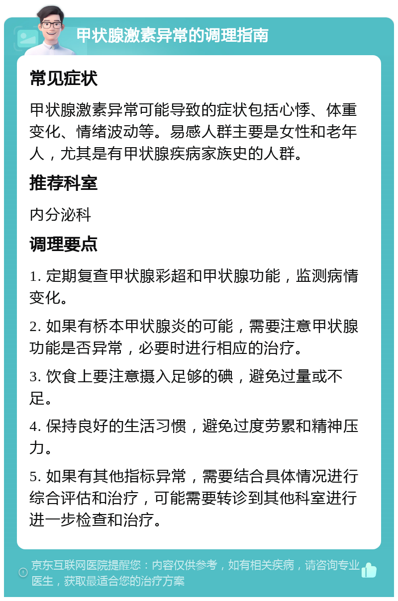 甲状腺激素异常的调理指南 常见症状 甲状腺激素异常可能导致的症状包括心悸、体重变化、情绪波动等。易感人群主要是女性和老年人，尤其是有甲状腺疾病家族史的人群。 推荐科室 内分泌科 调理要点 1. 定期复查甲状腺彩超和甲状腺功能，监测病情变化。 2. 如果有桥本甲状腺炎的可能，需要注意甲状腺功能是否异常，必要时进行相应的治疗。 3. 饮食上要注意摄入足够的碘，避免过量或不足。 4. 保持良好的生活习惯，避免过度劳累和精神压力。 5. 如果有其他指标异常，需要结合具体情况进行综合评估和治疗，可能需要转诊到其他科室进行进一步检查和治疗。