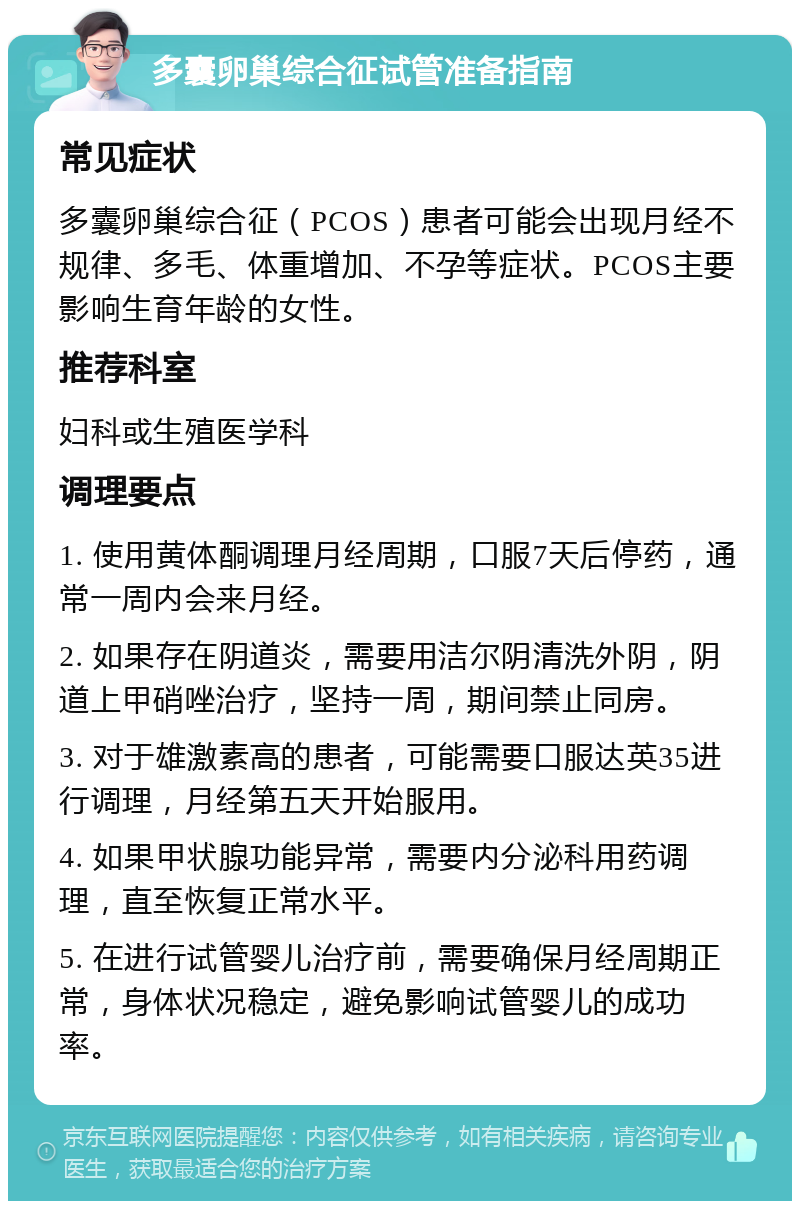 多囊卵巢综合征试管准备指南 常见症状 多囊卵巢综合征（PCOS）患者可能会出现月经不规律、多毛、体重增加、不孕等症状。PCOS主要影响生育年龄的女性。 推荐科室 妇科或生殖医学科 调理要点 1. 使用黄体酮调理月经周期，口服7天后停药，通常一周内会来月经。 2. 如果存在阴道炎，需要用洁尔阴清洗外阴，阴道上甲硝唑治疗，坚持一周，期间禁止同房。 3. 对于雄激素高的患者，可能需要口服达英35进行调理，月经第五天开始服用。 4. 如果甲状腺功能异常，需要内分泌科用药调理，直至恢复正常水平。 5. 在进行试管婴儿治疗前，需要确保月经周期正常，身体状况稳定，避免影响试管婴儿的成功率。