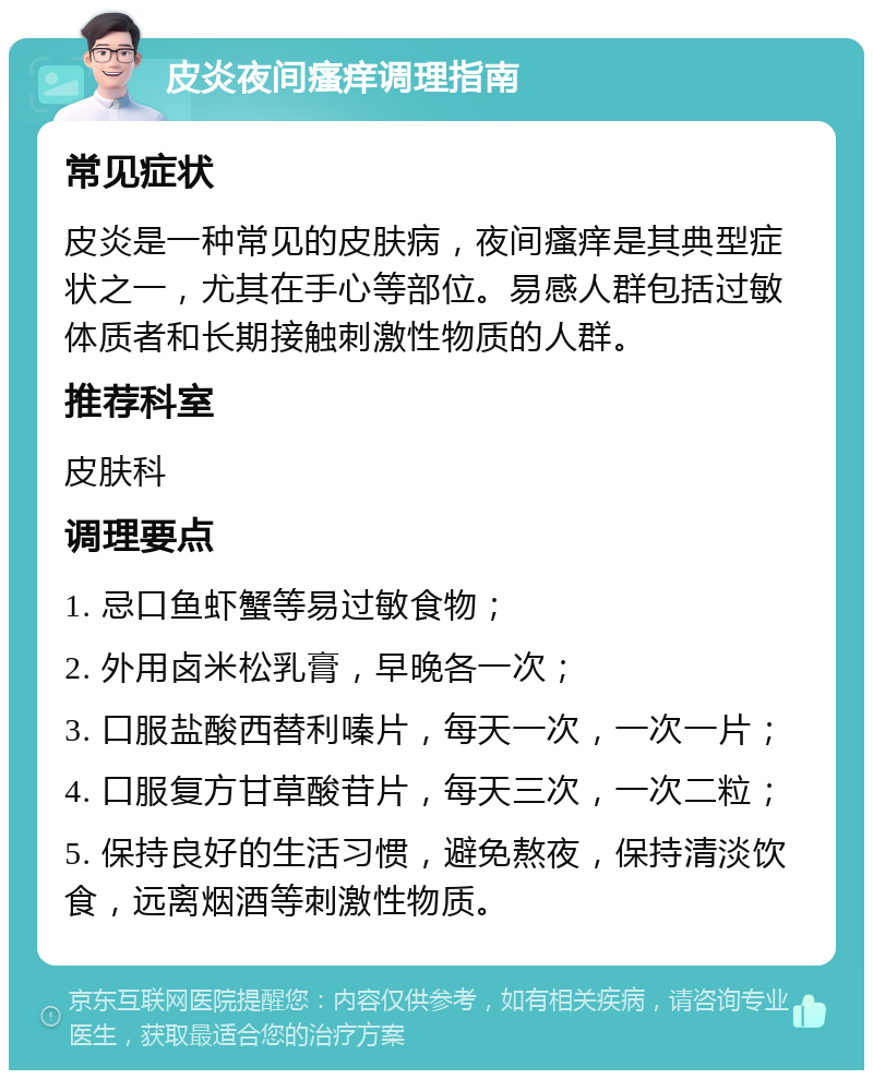 皮炎夜间瘙痒调理指南 常见症状 皮炎是一种常见的皮肤病，夜间瘙痒是其典型症状之一，尤其在手心等部位。易感人群包括过敏体质者和长期接触刺激性物质的人群。 推荐科室 皮肤科 调理要点 1. 忌口鱼虾蟹等易过敏食物； 2. 外用卤米松乳膏，早晚各一次； 3. 口服盐酸西替利嗪片，每天一次，一次一片； 4. 口服复方甘草酸苷片，每天三次，一次二粒； 5. 保持良好的生活习惯，避免熬夜，保持清淡饮食，远离烟酒等刺激性物质。