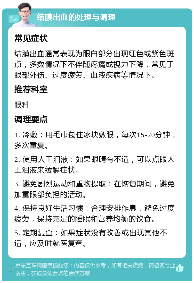 结膜出血的处理与调理 常见症状 结膜出血通常表现为眼白部分出现红色或紫色斑点，多数情况下不伴随疼痛或视力下降，常见于眼部外伤、过度疲劳、血液疾病等情况下。 推荐科室 眼科 调理要点 1. 冷敷：用毛巾包住冰块敷眼，每次15-20分钟，多次重复。 2. 使用人工泪液：如果眼睛有不适，可以点眼人工泪液来缓解症状。 3. 避免剧烈运动和重物提取：在恢复期间，避免加重眼部负担的活动。 4. 保持良好生活习惯：合理安排作息，避免过度疲劳，保持充足的睡眠和营养均衡的饮食。 5. 定期复查：如果症状没有改善或出现其他不适，应及时就医复查。