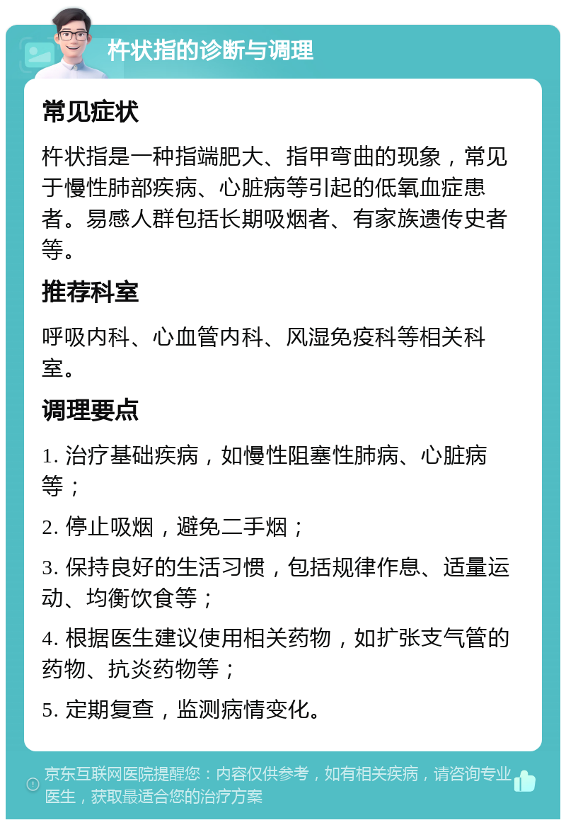 杵状指的诊断与调理 常见症状 杵状指是一种指端肥大、指甲弯曲的现象，常见于慢性肺部疾病、心脏病等引起的低氧血症患者。易感人群包括长期吸烟者、有家族遗传史者等。 推荐科室 呼吸内科、心血管内科、风湿免疫科等相关科室。 调理要点 1. 治疗基础疾病，如慢性阻塞性肺病、心脏病等； 2. 停止吸烟，避免二手烟； 3. 保持良好的生活习惯，包括规律作息、适量运动、均衡饮食等； 4. 根据医生建议使用相关药物，如扩张支气管的药物、抗炎药物等； 5. 定期复查，监测病情变化。