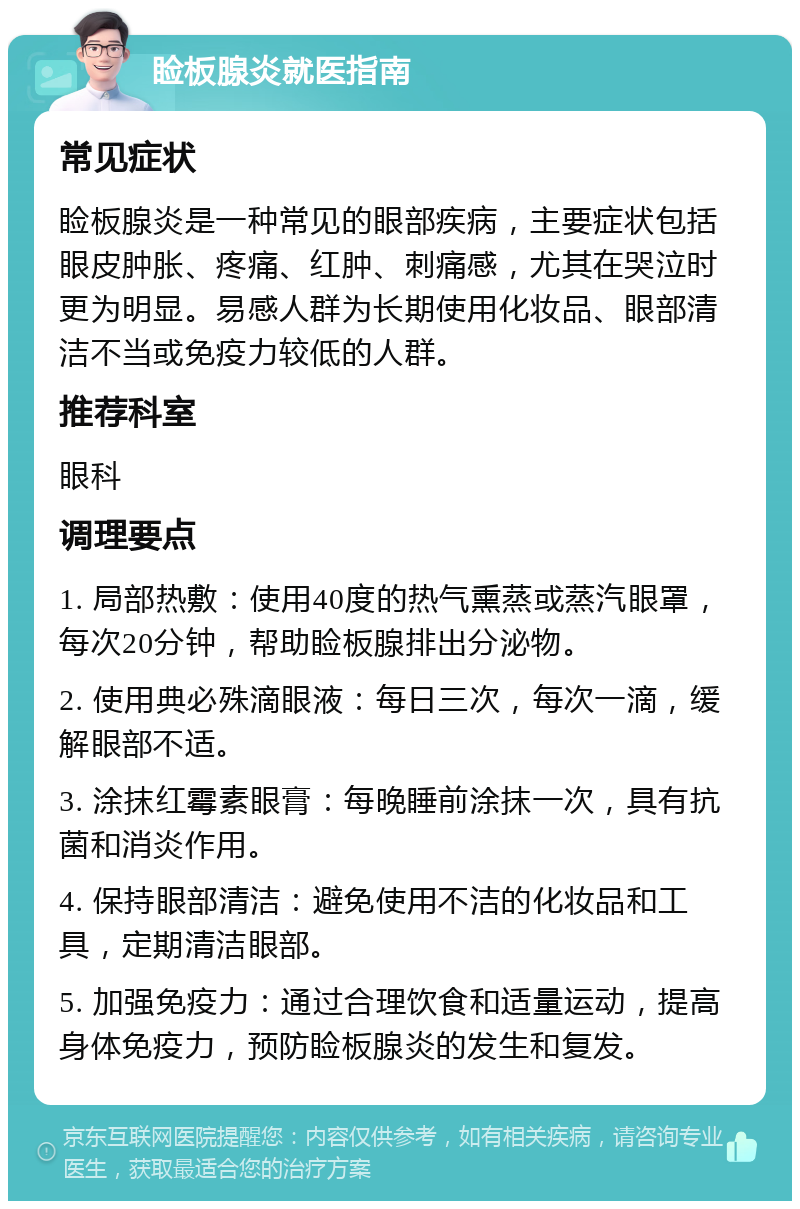 睑板腺炎就医指南 常见症状 睑板腺炎是一种常见的眼部疾病，主要症状包括眼皮肿胀、疼痛、红肿、刺痛感，尤其在哭泣时更为明显。易感人群为长期使用化妆品、眼部清洁不当或免疫力较低的人群。 推荐科室 眼科 调理要点 1. 局部热敷：使用40度的热气熏蒸或蒸汽眼罩，每次20分钟，帮助睑板腺排出分泌物。 2. 使用典必殊滴眼液：每日三次，每次一滴，缓解眼部不适。 3. 涂抹红霉素眼膏：每晚睡前涂抹一次，具有抗菌和消炎作用。 4. 保持眼部清洁：避免使用不洁的化妆品和工具，定期清洁眼部。 5. 加强免疫力：通过合理饮食和适量运动，提高身体免疫力，预防睑板腺炎的发生和复发。