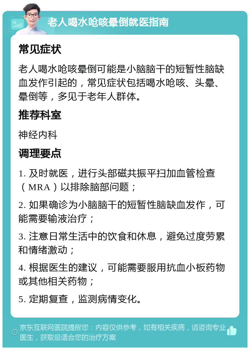 老人喝水呛咳晕倒就医指南 常见症状 老人喝水呛咳晕倒可能是小脑脑干的短暂性脑缺血发作引起的，常见症状包括喝水呛咳、头晕、晕倒等，多见于老年人群体。 推荐科室 神经内科 调理要点 1. 及时就医，进行头部磁共振平扫加血管检查（MRA）以排除脑部问题； 2. 如果确诊为小脑脑干的短暂性脑缺血发作，可能需要输液治疗； 3. 注意日常生活中的饮食和休息，避免过度劳累和情绪激动； 4. 根据医生的建议，可能需要服用抗血小板药物或其他相关药物； 5. 定期复查，监测病情变化。