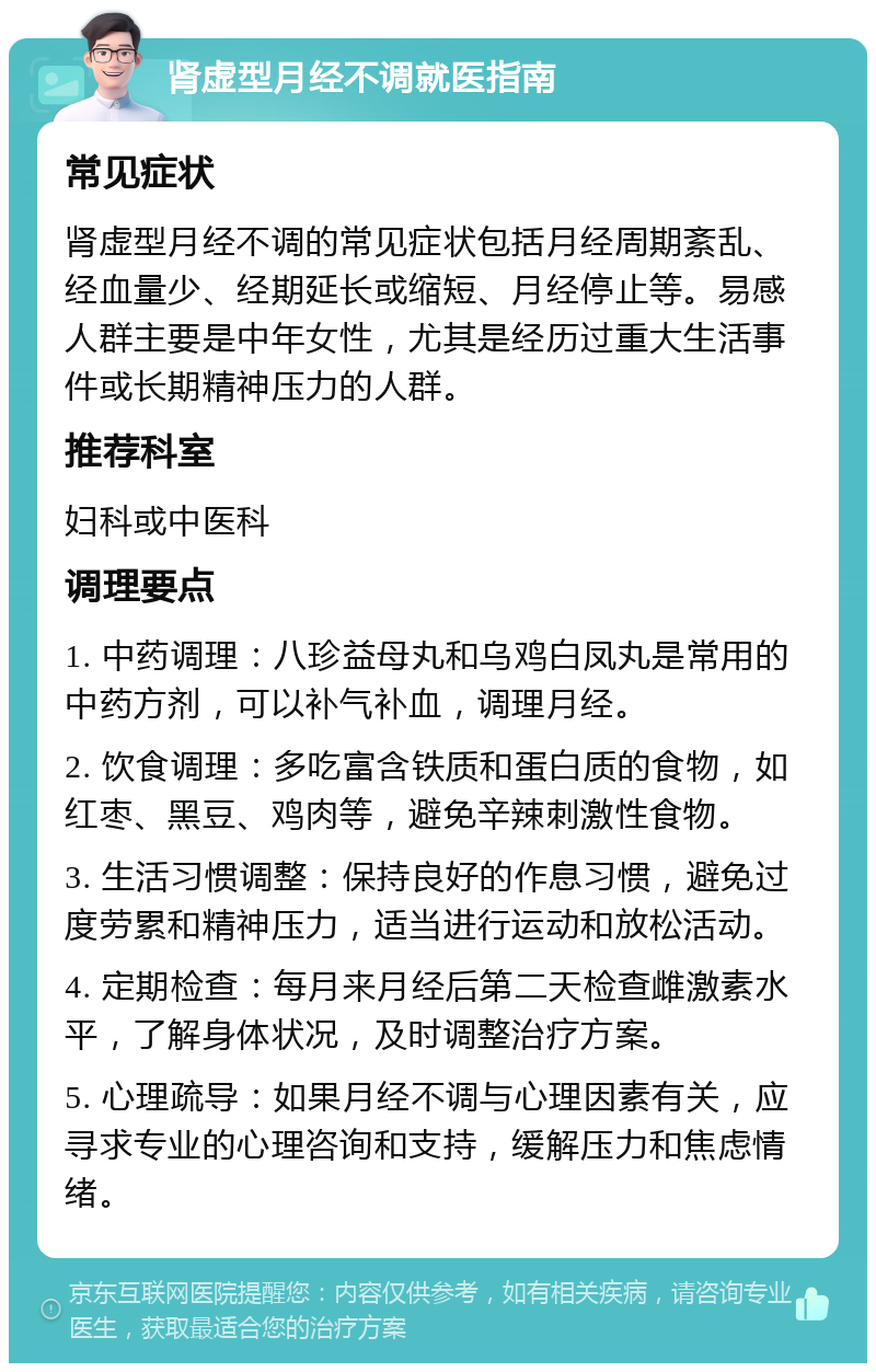 肾虚型月经不调就医指南 常见症状 肾虚型月经不调的常见症状包括月经周期紊乱、经血量少、经期延长或缩短、月经停止等。易感人群主要是中年女性，尤其是经历过重大生活事件或长期精神压力的人群。 推荐科室 妇科或中医科 调理要点 1. 中药调理：八珍益母丸和乌鸡白凤丸是常用的中药方剂，可以补气补血，调理月经。 2. 饮食调理：多吃富含铁质和蛋白质的食物，如红枣、黑豆、鸡肉等，避免辛辣刺激性食物。 3. 生活习惯调整：保持良好的作息习惯，避免过度劳累和精神压力，适当进行运动和放松活动。 4. 定期检查：每月来月经后第二天检查雌激素水平，了解身体状况，及时调整治疗方案。 5. 心理疏导：如果月经不调与心理因素有关，应寻求专业的心理咨询和支持，缓解压力和焦虑情绪。