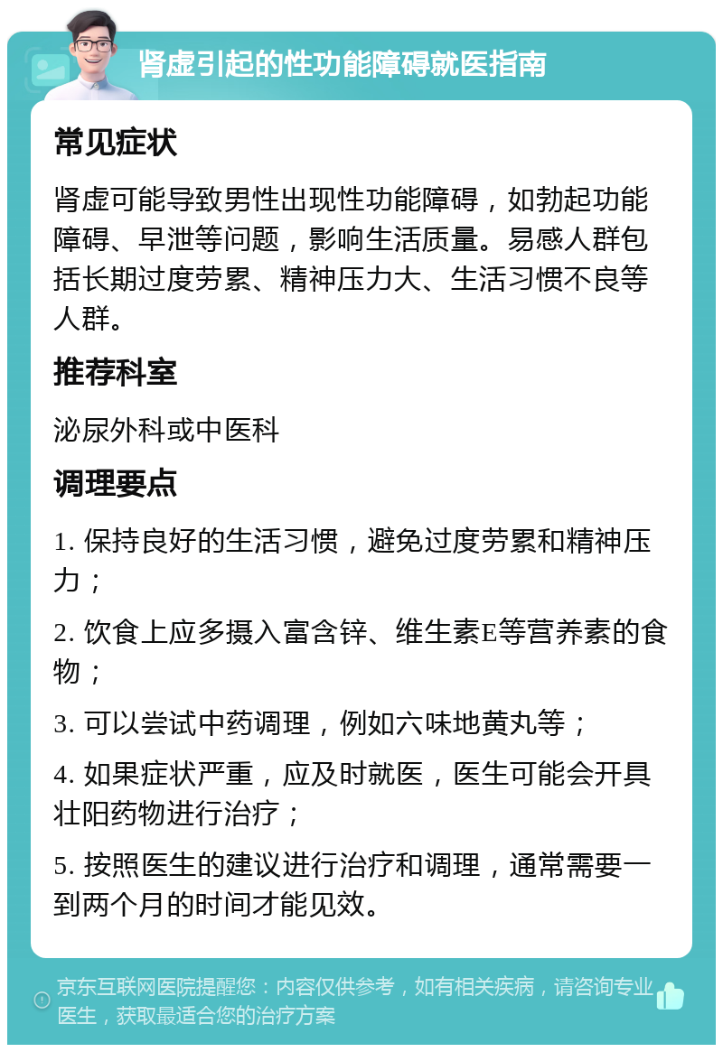 肾虚引起的性功能障碍就医指南 常见症状 肾虚可能导致男性出现性功能障碍，如勃起功能障碍、早泄等问题，影响生活质量。易感人群包括长期过度劳累、精神压力大、生活习惯不良等人群。 推荐科室 泌尿外科或中医科 调理要点 1. 保持良好的生活习惯，避免过度劳累和精神压力； 2. 饮食上应多摄入富含锌、维生素E等营养素的食物； 3. 可以尝试中药调理，例如六味地黄丸等； 4. 如果症状严重，应及时就医，医生可能会开具壮阳药物进行治疗； 5. 按照医生的建议进行治疗和调理，通常需要一到两个月的时间才能见效。