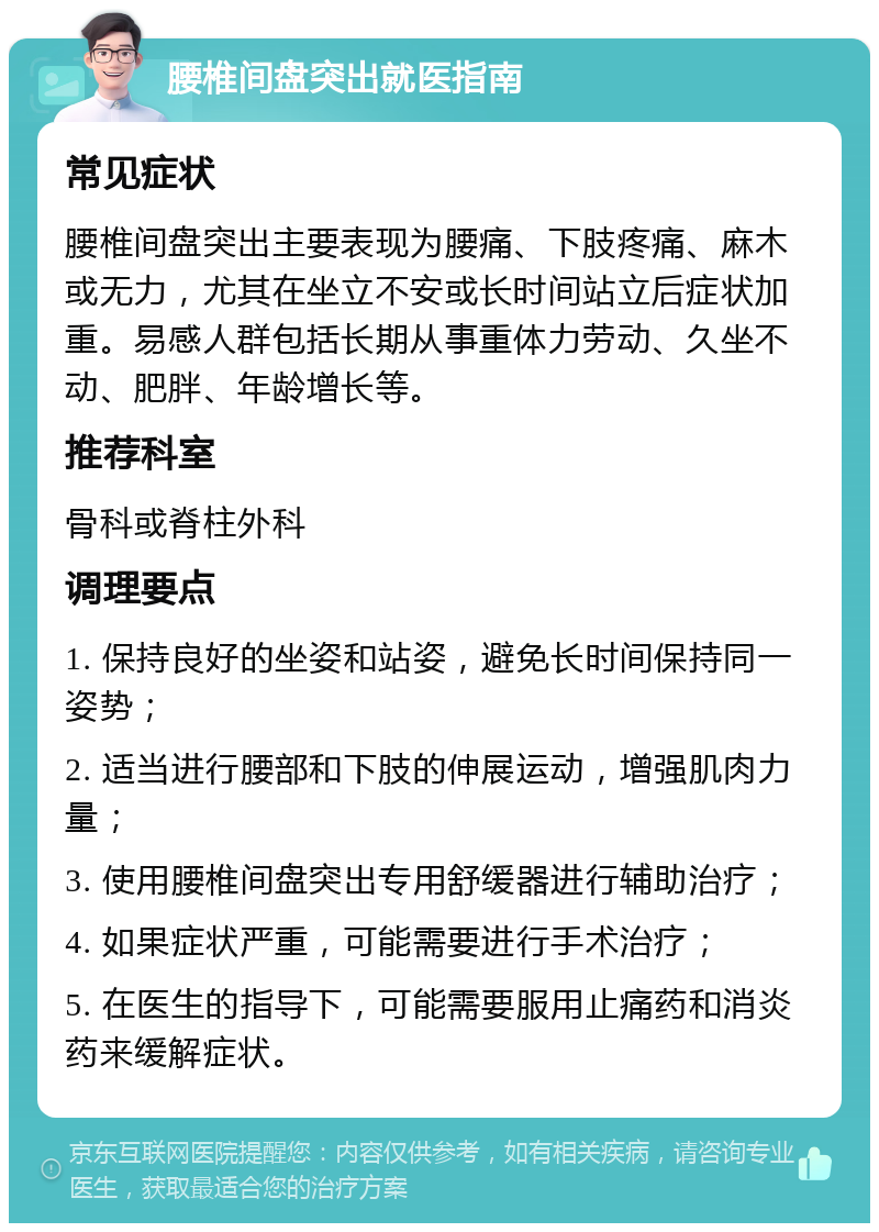 腰椎间盘突出就医指南 常见症状 腰椎间盘突出主要表现为腰痛、下肢疼痛、麻木或无力，尤其在坐立不安或长时间站立后症状加重。易感人群包括长期从事重体力劳动、久坐不动、肥胖、年龄增长等。 推荐科室 骨科或脊柱外科 调理要点 1. 保持良好的坐姿和站姿，避免长时间保持同一姿势； 2. 适当进行腰部和下肢的伸展运动，增强肌肉力量； 3. 使用腰椎间盘突出专用舒缓器进行辅助治疗； 4. 如果症状严重，可能需要进行手术治疗； 5. 在医生的指导下，可能需要服用止痛药和消炎药来缓解症状。