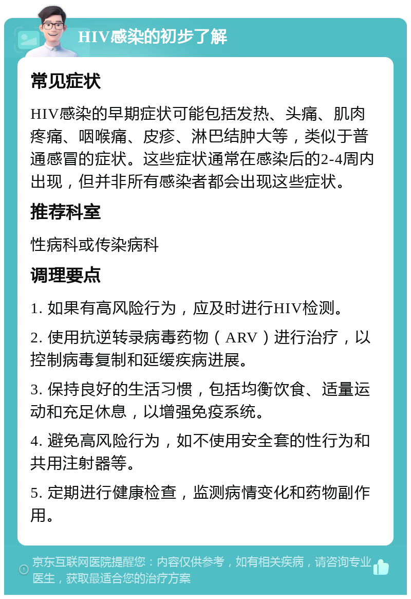 HIV感染的初步了解 常见症状 HIV感染的早期症状可能包括发热、头痛、肌肉疼痛、咽喉痛、皮疹、淋巴结肿大等，类似于普通感冒的症状。这些症状通常在感染后的2-4周内出现，但并非所有感染者都会出现这些症状。 推荐科室 性病科或传染病科 调理要点 1. 如果有高风险行为，应及时进行HIV检测。 2. 使用抗逆转录病毒药物（ARV）进行治疗，以控制病毒复制和延缓疾病进展。 3. 保持良好的生活习惯，包括均衡饮食、适量运动和充足休息，以增强免疫系统。 4. 避免高风险行为，如不使用安全套的性行为和共用注射器等。 5. 定期进行健康检查，监测病情变化和药物副作用。