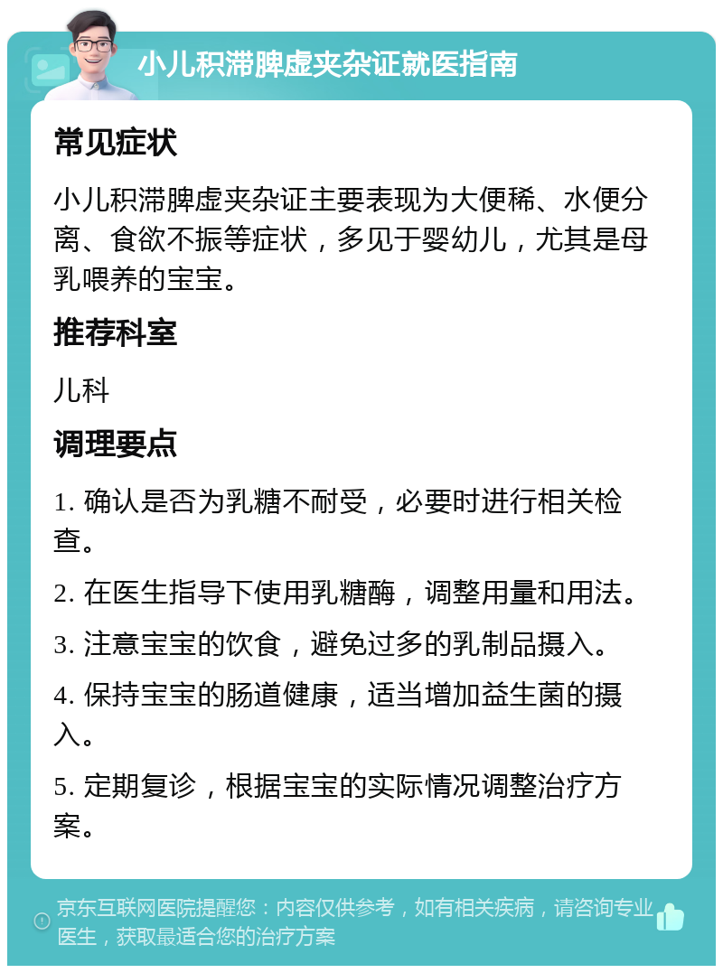 小儿积滞脾虚夹杂证就医指南 常见症状 小儿积滞脾虚夹杂证主要表现为大便稀、水便分离、食欲不振等症状，多见于婴幼儿，尤其是母乳喂养的宝宝。 推荐科室 儿科 调理要点 1. 确认是否为乳糖不耐受，必要时进行相关检查。 2. 在医生指导下使用乳糖酶，调整用量和用法。 3. 注意宝宝的饮食，避免过多的乳制品摄入。 4. 保持宝宝的肠道健康，适当增加益生菌的摄入。 5. 定期复诊，根据宝宝的实际情况调整治疗方案。