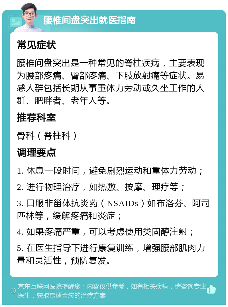 腰椎间盘突出就医指南 常见症状 腰椎间盘突出是一种常见的脊柱疾病，主要表现为腰部疼痛、臀部疼痛、下肢放射痛等症状。易感人群包括长期从事重体力劳动或久坐工作的人群、肥胖者、老年人等。 推荐科室 骨科（脊柱科） 调理要点 1. 休息一段时间，避免剧烈运动和重体力劳动； 2. 进行物理治疗，如热敷、按摩、理疗等； 3. 口服非甾体抗炎药（NSAIDs）如布洛芬、阿司匹林等，缓解疼痛和炎症； 4. 如果疼痛严重，可以考虑使用类固醇注射； 5. 在医生指导下进行康复训练，增强腰部肌肉力量和灵活性，预防复发。