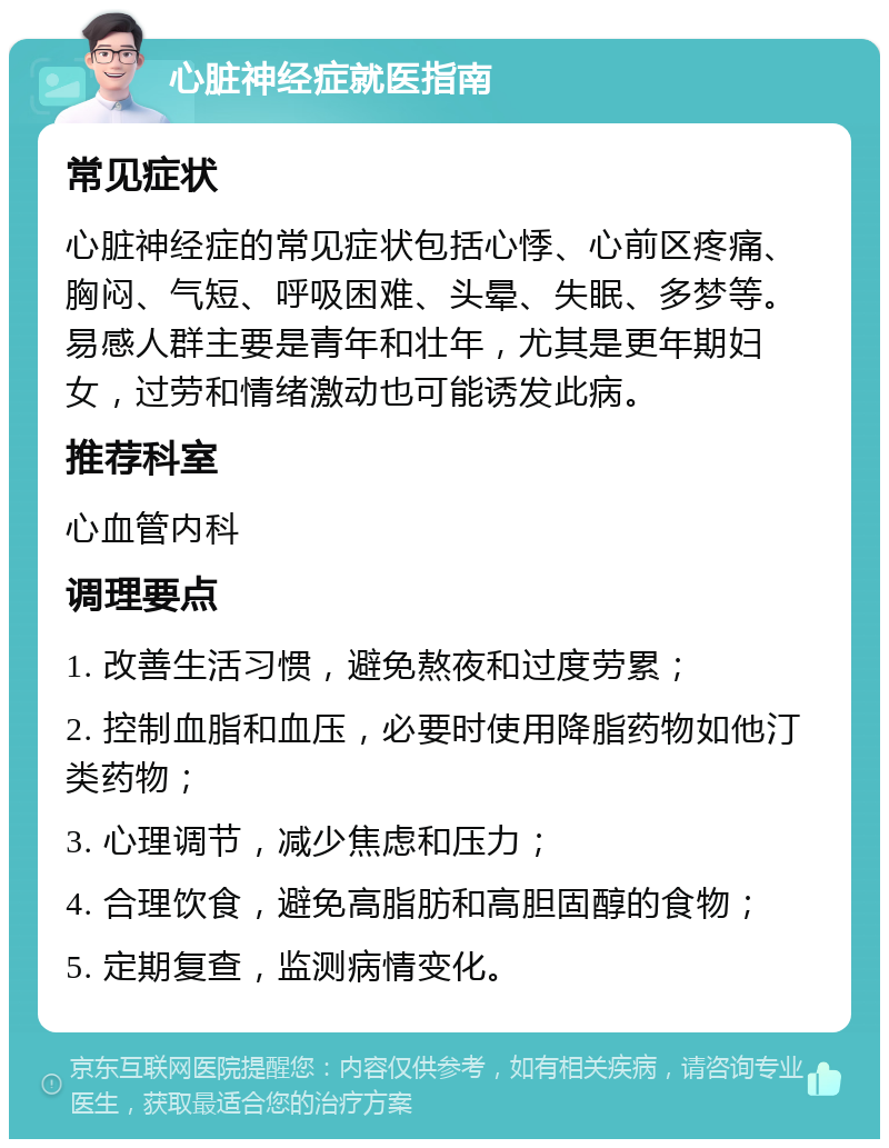 心脏神经症就医指南 常见症状 心脏神经症的常见症状包括心悸、心前区疼痛、胸闷、气短、呼吸困难、头晕、失眠、多梦等。易感人群主要是青年和壮年，尤其是更年期妇女，过劳和情绪激动也可能诱发此病。 推荐科室 心血管内科 调理要点 1. 改善生活习惯，避免熬夜和过度劳累； 2. 控制血脂和血压，必要时使用降脂药物如他汀类药物； 3. 心理调节，减少焦虑和压力； 4. 合理饮食，避免高脂肪和高胆固醇的食物； 5. 定期复查，监测病情变化。