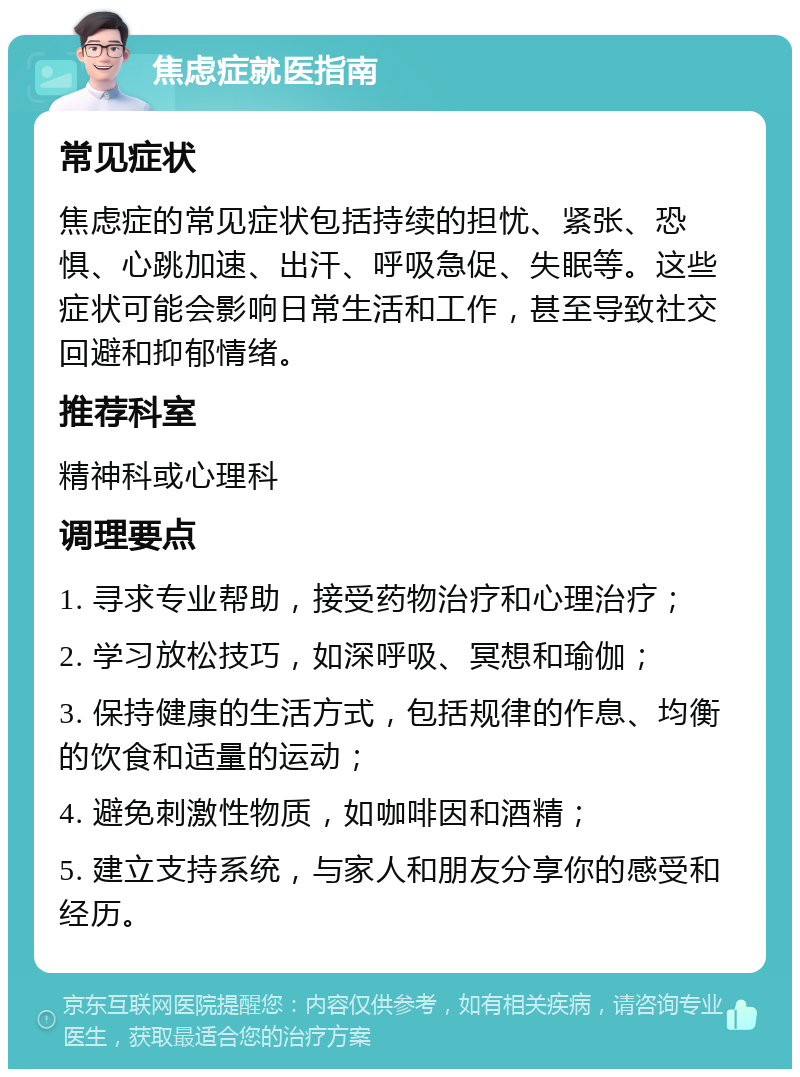 焦虑症就医指南 常见症状 焦虑症的常见症状包括持续的担忧、紧张、恐惧、心跳加速、出汗、呼吸急促、失眠等。这些症状可能会影响日常生活和工作，甚至导致社交回避和抑郁情绪。 推荐科室 精神科或心理科 调理要点 1. 寻求专业帮助，接受药物治疗和心理治疗； 2. 学习放松技巧，如深呼吸、冥想和瑜伽； 3. 保持健康的生活方式，包括规律的作息、均衡的饮食和适量的运动； 4. 避免刺激性物质，如咖啡因和酒精； 5. 建立支持系统，与家人和朋友分享你的感受和经历。