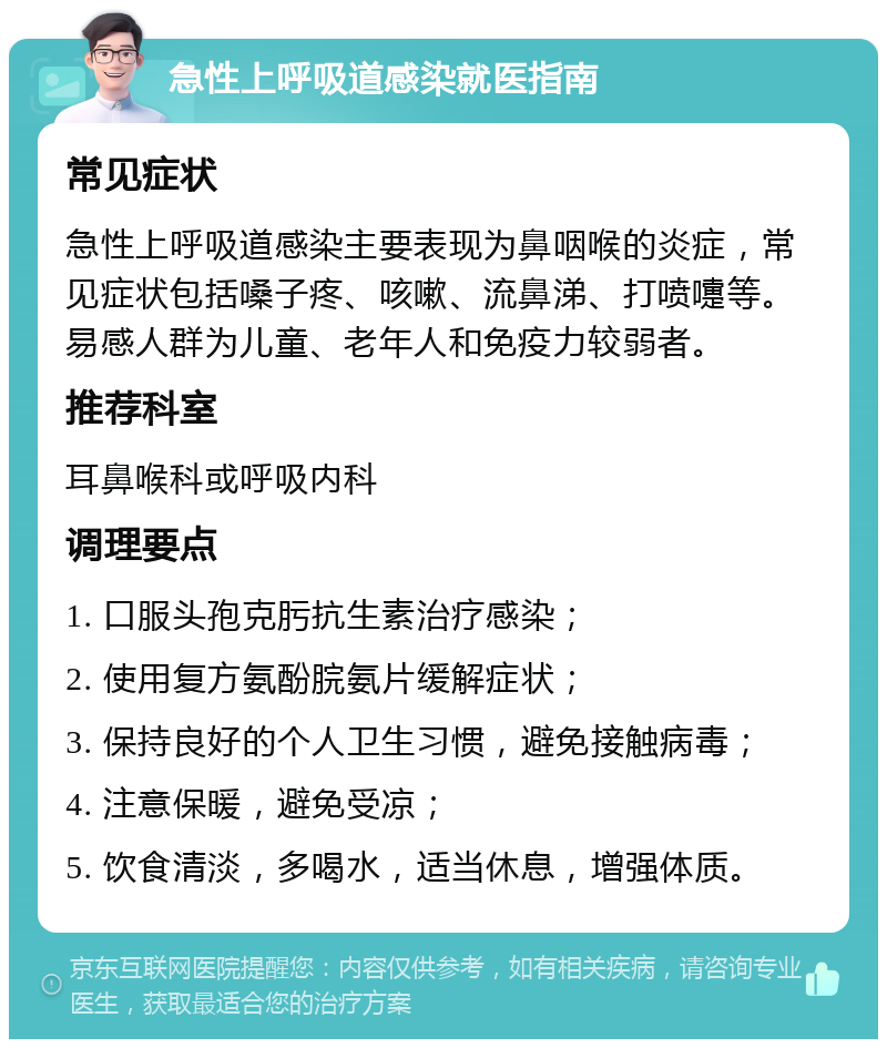 急性上呼吸道感染就医指南 常见症状 急性上呼吸道感染主要表现为鼻咽喉的炎症，常见症状包括嗓子疼、咳嗽、流鼻涕、打喷嚏等。易感人群为儿童、老年人和免疫力较弱者。 推荐科室 耳鼻喉科或呼吸内科 调理要点 1. 口服头孢克肟抗生素治疗感染； 2. 使用复方氨酚脘氨片缓解症状； 3. 保持良好的个人卫生习惯，避免接触病毒； 4. 注意保暖，避免受凉； 5. 饮食清淡，多喝水，适当休息，增强体质。