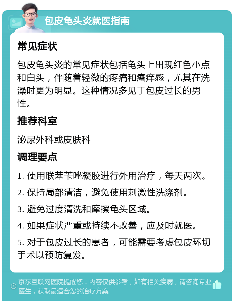 包皮龟头炎就医指南 常见症状 包皮龟头炎的常见症状包括龟头上出现红色小点和白头，伴随着轻微的疼痛和瘙痒感，尤其在洗澡时更为明显。这种情况多见于包皮过长的男性。 推荐科室 泌尿外科或皮肤科 调理要点 1. 使用联苯苄唑凝胶进行外用治疗，每天两次。 2. 保持局部清洁，避免使用刺激性洗涤剂。 3. 避免过度清洗和摩擦龟头区域。 4. 如果症状严重或持续不改善，应及时就医。 5. 对于包皮过长的患者，可能需要考虑包皮环切手术以预防复发。