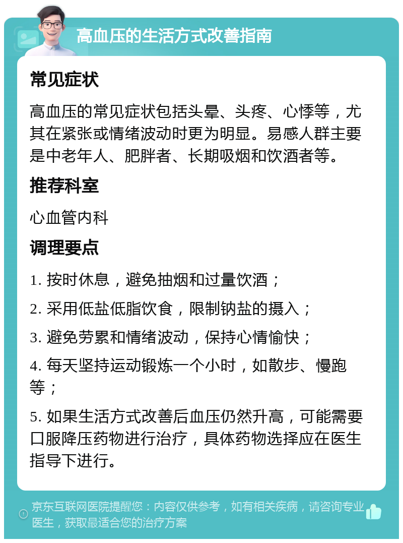 高血压的生活方式改善指南 常见症状 高血压的常见症状包括头晕、头疼、心悸等，尤其在紧张或情绪波动时更为明显。易感人群主要是中老年人、肥胖者、长期吸烟和饮酒者等。 推荐科室 心血管内科 调理要点 1. 按时休息，避免抽烟和过量饮酒； 2. 采用低盐低脂饮食，限制钠盐的摄入； 3. 避免劳累和情绪波动，保持心情愉快； 4. 每天坚持运动锻炼一个小时，如散步、慢跑等； 5. 如果生活方式改善后血压仍然升高，可能需要口服降压药物进行治疗，具体药物选择应在医生指导下进行。