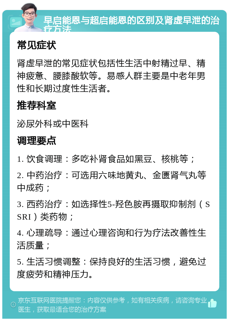 早启能恩与超启能恩的区别及肾虚早泄的治疗方法 常见症状 肾虚早泄的常见症状包括性生活中射精过早、精神疲惫、腰膝酸软等。易感人群主要是中老年男性和长期过度性生活者。 推荐科室 泌尿外科或中医科 调理要点 1. 饮食调理：多吃补肾食品如黑豆、核桃等； 2. 中药治疗：可选用六味地黄丸、金匮肾气丸等中成药； 3. 西药治疗：如选择性5-羟色胺再摄取抑制剂（SSRI）类药物； 4. 心理疏导：通过心理咨询和行为疗法改善性生活质量； 5. 生活习惯调整：保持良好的生活习惯，避免过度疲劳和精神压力。