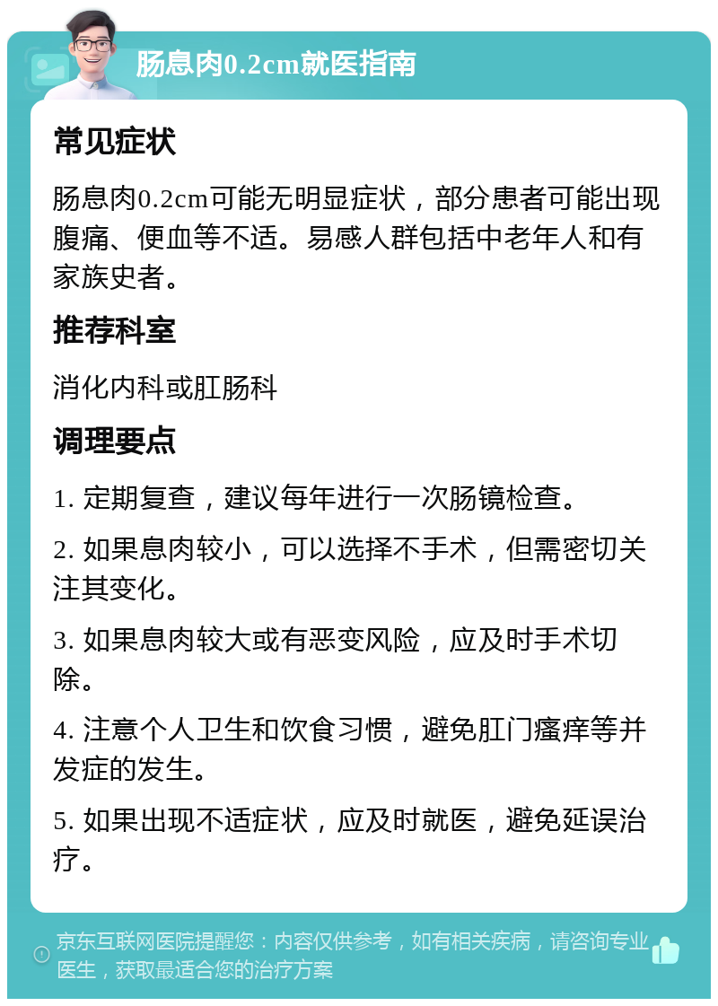 肠息肉0.2cm就医指南 常见症状 肠息肉0.2cm可能无明显症状，部分患者可能出现腹痛、便血等不适。易感人群包括中老年人和有家族史者。 推荐科室 消化内科或肛肠科 调理要点 1. 定期复查，建议每年进行一次肠镜检查。 2. 如果息肉较小，可以选择不手术，但需密切关注其变化。 3. 如果息肉较大或有恶变风险，应及时手术切除。 4. 注意个人卫生和饮食习惯，避免肛门瘙痒等并发症的发生。 5. 如果出现不适症状，应及时就医，避免延误治疗。