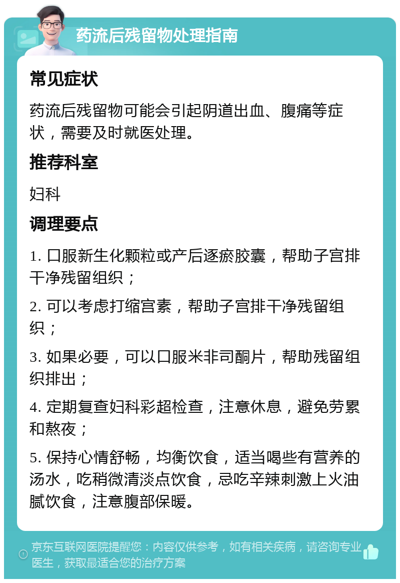 药流后残留物处理指南 常见症状 药流后残留物可能会引起阴道出血、腹痛等症状，需要及时就医处理。 推荐科室 妇科 调理要点 1. 口服新生化颗粒或产后逐瘀胶囊，帮助子宫排干净残留组织； 2. 可以考虑打缩宫素，帮助子宫排干净残留组织； 3. 如果必要，可以口服米非司酮片，帮助残留组织排出； 4. 定期复查妇科彩超检查，注意休息，避免劳累和熬夜； 5. 保持心情舒畅，均衡饮食，适当喝些有营养的汤水，吃稍微清淡点饮食，忌吃辛辣刺激上火油腻饮食，注意腹部保暖。