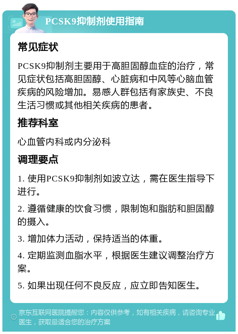 PCSK9抑制剂使用指南 常见症状 PCSK9抑制剂主要用于高胆固醇血症的治疗，常见症状包括高胆固醇、心脏病和中风等心脑血管疾病的风险增加。易感人群包括有家族史、不良生活习惯或其他相关疾病的患者。 推荐科室 心血管内科或内分泌科 调理要点 1. 使用PCSK9抑制剂如波立达，需在医生指导下进行。 2. 遵循健康的饮食习惯，限制饱和脂肪和胆固醇的摄入。 3. 增加体力活动，保持适当的体重。 4. 定期监测血脂水平，根据医生建议调整治疗方案。 5. 如果出现任何不良反应，应立即告知医生。