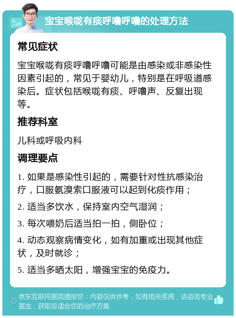 宝宝喉咙有痰呼噜呼噜的处理方法 常见症状 宝宝喉咙有痰呼噜呼噜可能是由感染或非感染性因素引起的，常见于婴幼儿，特别是在呼吸道感染后。症状包括喉咙有痰、呼噜声、反复出现等。 推荐科室 儿科或呼吸内科 调理要点 1. 如果是感染性引起的，需要针对性抗感染治疗，口服氨溴索口服液可以起到化痰作用； 2. 适当多饮水，保持室内空气湿润； 3. 每次喂奶后适当拍一拍，侧卧位； 4. 动态观察病情变化，如有加重或出现其他症状，及时就诊； 5. 适当多晒太阳，增强宝宝的免疫力。