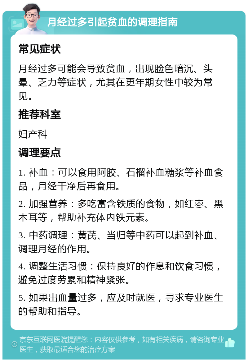 月经过多引起贫血的调理指南 常见症状 月经过多可能会导致贫血，出现脸色暗沉、头晕、乏力等症状，尤其在更年期女性中较为常见。 推荐科室 妇产科 调理要点 1. 补血：可以食用阿胶、石榴补血糖浆等补血食品，月经干净后再食用。 2. 加强营养：多吃富含铁质的食物，如红枣、黑木耳等，帮助补充体内铁元素。 3. 中药调理：黄芪、当归等中药可以起到补血、调理月经的作用。 4. 调整生活习惯：保持良好的作息和饮食习惯，避免过度劳累和精神紧张。 5. 如果出血量过多，应及时就医，寻求专业医生的帮助和指导。